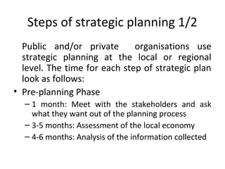 Steps of strategic planning 1/2
Public and/or private
organisations use
strategic planning at the local or regional
level. The time for each step of strategic plan
look as follows:
• Pre-planning Phase
– 1 month: Meet with the stakeholders and ask
what they want out of the planning process
– 3-5 months: Assessment of the local economy
– 4-6 months: Analysis of the information collected

 