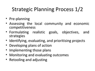 Strategic Planning Process 1/2
• Pre-planning
• Assessing the local community and economic
competitiveness
• Formulating realistic goals, objectives, and
strategies
• Identifying, evaluating, and prioritising projects
• Developing plans of action
• Implementing those plans
• Monitoring and evaluating outcomes
• Retooling and adjusting

 