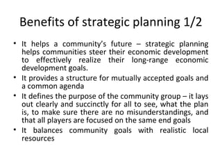 Benefits of strategic planning 1/2
• It helps a community’s future – strategic planning
helps communities steer their economic development
to effectively realize their long-range economic
development goals.
• It provides a structure for mutually accepted goals and
a common agenda
• It defines the purpose of the community group – it lays
out clearly and succinctly for all to see, what the plan
is, to make sure there are no misunderstandings, and
that all players are focused on the same end goals
• It balances community goals with realistic local
resources

 