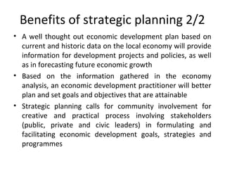 Benefits of strategic planning 2/2
• A well thought out economic development plan based on
current and historic data on the local economy will provide
information for development projects and policies, as well
as in forecasting future economic growth
• Based on the information gathered in the economy
analysis, an economic development practitioner will better
plan and set goals and objectives that are attainable
• Strategic planning calls for community involvement for
creative and practical process involving stakeholders
(public, private and civic leaders) in formulating and
facilitating economic development goals, strategies and
programmes

 