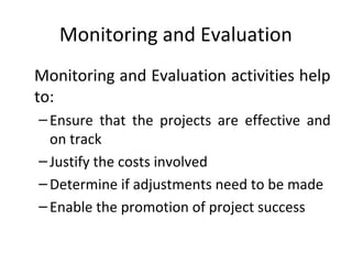 Monitoring and Evaluation
Monitoring and Evaluation activities help
to:
– Ensure that the projects are effective and
on track
– Justify the costs involved
– Determine if adjustments need to be made
– Enable the promotion of project success

 