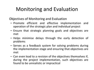 Monitoring and Evaluation
Objectives of Monitoring and Evaluation
– Promote efficient and effective implementation and
operation of the strategic plan and individual project
– Ensure that strategic planning goals and objectives are
met
– Helps minimise delays through the early detection of
problems
– Serves as a feedback system for solving problems during
the implementation stage and ensuring that objectives are
met
– Can even lead to a revision of the objectives themselves if,
during the project implementation, such objectives are
found to be unrealistic or impractical

 