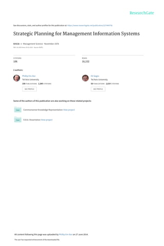 See discussions, stats, and author profiles for this publication at: https://www.researchgate.net/publication/227444756
Strategic Planning for Management Information Systems
Article  in  Management Science · November 1978
DOI: 10.1287/mnsc.24.15.1631 · Source: RePEc
CITATIONS
106
READS
16,152
2 authors:
Some of the authors of this publication are also working on these related projects:
Commonsense Knowledge Representation View project
D.B.A. Dissertation View project
Phillip Ein-Dor
Tel Aviv University
108 PUBLICATIONS   2,389 CITATIONS   
SEE PROFILE
Eli Segev
Tel Aviv University
58 PUBLICATIONS   2,614 CITATIONS   
SEE PROFILE
All content following this page was uploaded by Phillip Ein-Dor on 27 June 2014.
The user has requested enhancement of the downloaded file.
 