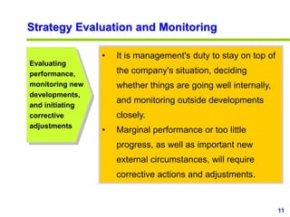11
www.studyMarketing.org
Strategy Evaluation and Monitoring
• It is management's duty to stay on top of
the company's situation, deciding
whether things are going well internally,
and monitoring outside developments
closely.
• Marginal performance or too little
progress, as well as important new
external circumstances, will require
corrective actions and adjustments.
Evaluating
performance,
monitoring new
developments,
and initiating
corrective
adjustments
 