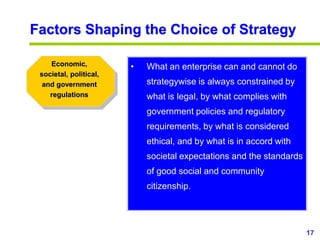 17
www.studyMarketing.org
Factors Shaping the Choice of Strategy
Economic,
societal, political,
and government
regulations
• What an enterprise can and cannot do
strategywise is always constrained by
what is legal, by what complies with
government policies and regulatory
requirements, by what is considered
ethical, and by what is in accord with
societal expectations and the standards
of good social and community
citizenship.
 