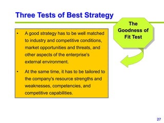 27
www.studyMarketing.org
• A good strategy has to be well matched
to industry and competitive conditions,
market opportunities and threats, and
other aspects of the enterprise's
external environment.
• At the same time, it has to be tailored to
the company's resource strengths and
weaknesses, competencies, and
competitive capabilities.
Three Tests of Best Strategy
The
Goodness of
Fit Test
 