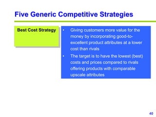 40
www.studyMarketing.org
Five Generic Competitive Strategies
Best Cost Strategy • Giving customers more value for the
money by incorporating good-to-
excellent product attributes at a lower
cost than rivals
• The target is to have the lowest (best)
costs and prices compared to rivals
offering products with comparable
upscale attributes
 