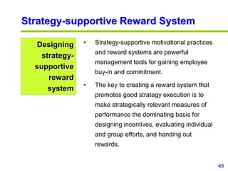 45
www.studyMarketing.org
Strategy-supportive Reward System
Designing
strategy-
supportive
reward
system
• Strategy-supportive motivational practices
and reward systems are powerful
management tools for gaining employee
buy-in and commitment.
• The key to creating a reward system that
promotes good strategy execution is to
make strategically relevant measures of
performance the dominating basis for
designing incentives, evaluating individual
and group efforts, and handing out
rewards.
 