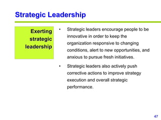 47
www.studyMarketing.org
Strategic Leadership
Exerting
strategic
leadership
• Strategic leaders encourage people to be
innovative in order to keep the
organization responsive to changing
conditions, alert to new opportunities, and
anxious to pursue fresh initiatives.
• Strategic leaders also actively push
corrective actions to improve strategy
execution and overall strategic
performance.
 