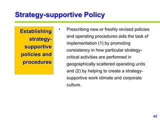 49
www.studyMarketing.org
Strategy-supportive Policy
Establishing
strategy-
supportive
policies and
procedures
• Prescribing new or freshly revised policies
and operating procedures aids the task of
implementation (1) by promoting
consistency in how particular strategy-
critical activities are performed in
geographically scattered operating units
and (2) by helping to create a strategy-
supportive work climate and corporate
culture.
 