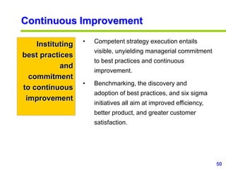 50
www.studyMarketing.org
Continuous Improvement
Instituting
best practices
and
commitment
to continuous
improvement
• Competent strategy execution entails
visible, unyielding managerial commitment
to best practices and continuous
improvement.
• Benchmarking, the discovery and
adoption of best practices, and six sigma
initiatives all aim at improved efficiency,
better product, and greater customer
satisfaction.
 
