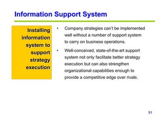 51
www.studyMarketing.org
Information Support System
Installing
information
system to
support
strategy
execution
• Company strategies can’t be implemented
well without a number of support system
to carry on business operations.
• Well-conceived, state-of-the-art support
system not only facilitate better strategy
execution but can also strengthen
organizational capabilities enough to
provide a competitive edge over rivals.
 
