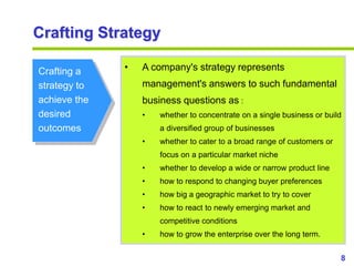 8
www.studyMarketing.org
Crafting Strategy
Crafting a
strategy to
achieve the
desired
outcomes
• A company's strategy represents
management's answers to such fundamental
business questions as :
• whether to concentrate on a single business or build
a diversified group of businesses
• whether to cater to a broad range of customers or
focus on a particular market niche
• whether to develop a wide or narrow product line
• how to respond to changing buyer preferences
• how big a geographic market to try to cover
• how to react to newly emerging market and
competitive conditions
• how to grow the enterprise over the long term.
 
