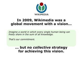 In 2009, Wikimedia was a global movement with a vision... Imagine a world in which every single human being can freely share in the sum of all knowledge. That's our commitment. ... but no  collective  strategy for achieving this vision. 