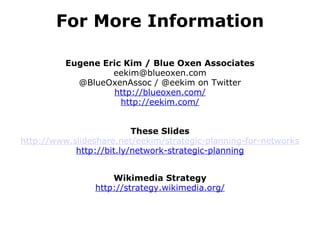 For More Information Eugene Eric Kim / Blue Oxen Associates [email_address] @BlueOxenAssoc / @eekim on Twitter http://blueoxen.com/ http://eekim.com/ These Slides http://www.slideshare.net/eekim/strategic-planning-for-networks http://bit.ly/network-strategic-planning Wikimedia Strategy http://strategy.wikimedia.org/ 