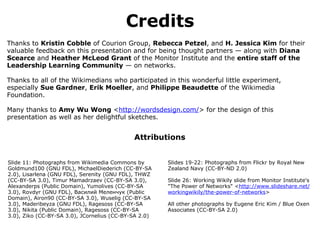 Credits Thanks to  Kristin Cobble  of Courion Group,  Rebecca Petzel , and  H. Jessica Kim  for their valuable feedback on this presentation and for being thought partners — along with  Diana Scearce  and  Heather McLeod Grant  of the Monitor Institute and the  entire staff of the Leadership Learning Community  — on networks. Thanks to all of the Wikimedians who participated in this wonderful little experiment, especially  Sue Gardner ,  Erik Moeller , and  Philippe Beaudette  of the Wikimedia Foundation. Many thanks to  Amy Wu Wong  < http://wordsdesign.com/ > for the design of this presentation as well as her delightful sketches. Attributions ﻿ Slide 11: Photographs from Wikimedia Commons by Goldmund100 (GNU FDL), MichaelDiederich (CC-BY-SA 2.0), Lisarlena (GNU FDL), Serenity (GNU FDL), THWZ (CC-BY-SA 3.0), Timur Mamadrzaev (CC-BY-SA 3.0), Alexanderps (Public Domain), Yumolives (CC-BY-SA 3.0), Rovdyr (GNU FDL), Василий Меленчук (Public Domain), Airon90 (CC-BY-SA 3.0), Wuselig (CC-BY-SA 3.0), Maderibeyza (GNU FDL), Ragesoss (CC-BY-SA 3.0), Nikita (Public Domain), Ragesoss (CC-BY-SA 3.0), Ziko (CC-BY-SA 3.0), JCornelius (CC-BY-SA 2.0) Slides 19-22: Photographs from Flickr by Royal New Zealand Navy (CC-BY-ND 2.0) Slide 26: Working Wikily slide from Monitor Institute's "The Power of Networks" < http://www.slideshare.net/workingwikily/the-power-of-networks > All other photographs by Eugene Eric Kim / Blue Oxen Associates (CC-BY-SA 2.0) 