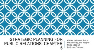 STRATEGIC PLANNING FOR
PUBLIC RELATIONS: CHAPTER
6
Written by Ronald Smith
Presented by Julie Koogler
MEDC 5300 S2
Professor Coleman
 