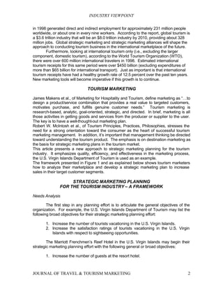 INDUSTRY VIEWPOINT

in 1998 generated direct and indirect employment for approximately 231 million people
worldwide, or about one in every nine workers. According to the report, global tourism is
a $3.6 trillion industry that will be an $8.0 trillion industry by 2010, providing about 328
million jobs. Global strategic marketing and strategic marketing alliances will shape the
approach to conducting tourism business in the international marketplace of the future.
         Furthermore, looking at international tourism only (i.e., excluding the larger
component, domestic tourism), according to the World Tourism Organization (WTO),
there were over 600 million international travelers in 1998. Estimated international
tourism receipts for this same period were over $450 billion (excluding expenditures of
more than $65 billion for international transport). Just as important is that international
tourism receipts have had a healthy growth rate of 12.5 percent over the past ten years.
New marketing tools will become imperative if this growth is to continue.

                                TOURISM MARKETING

James Makens et al., of Marketing for Hospitality and Tourism, define marketing as “…to
design a product/service combination that provides a real value to targeted customers,
motivates purchase, and fulfills genuine customer needs.” Tourism marketing is
research-based, analytic, goal-oriented, strategic, and directed. In brief, marketing is all
those activities in getting goods and services from the producer or supplier to the user.
The key is to have a well-thought-out marketing plan.
Robert W. McIntosh et al., of Tourism Principles, Practices, Philosophies, stresses the
need for a strong orientation toward the consumer as the heart of successful tourism
marketing management. In addition, it’s important that management thinking be directed
toward understanding the tourism product. The emphasis is on destination marketing as
the basis for strategic marketing plans in the tourism market.
This article presents a new approach to strategic marketing planning for the tourism
industry. It emphasizes quality, efficiency, and effectiveness in the marketing process,
the U.S. Virgin Islands Department of Tourism is used as an example.
The framework presented in Figure 1 and as explained below shows tourism marketers
how to analyze their marketplace and develop a strategic marketing plan to increase
sales in their target customer segments.

                    STRATEGIC MARKETING PLANNING
               FOR THE TOURISM INDUSTRY – A FRAMEWORK

Needs Analysis

        The first step in any planning effort is to articulate the general objectives of the
organization. For example, the U.S. Virgin Islands Department of Tourism may list the
following broad objectives for their strategic marketing planning effort:

       1. Increase the number of tourists vacationing in the U.S. Virgin Islands.
       2. Increase the satisfaction ratings of tourists vacationing in the U.S. Virgin
          Islands with respect to sightseeing opportunities.

        The Marriott Frenchmen’s Reef Hotel in the U.S. Virgin Islands may begin their
strategic marketing planning effort with the following general or broad objectives:

       1. Increase the number of guests at the resort hotel.



JOURNAL OF TRAVEL & TOURISM MARKETING                                                     2
 