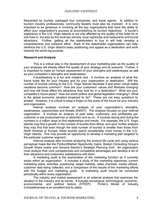 INDUSTRY VIEWPOINT

frequented by tourists, packaged tour companies, and travel agents. In addition to
tourism industry professionals, community leaders must also be involved. It is very
important to be generous in involving all the key organizations that have the ability to
affect your organization’s success at accomplishing its tourism objectives. A tourist’s
experience in the U.S. Virgin Islands is not only affected by the quality of the hotel he or
she lives in, but also by the local taxi service, local nightclubs and restaurants and tourist
attractions. Further, getting all the stakeholders to buy in will help develop a
comprehensive and cohesive effort. Each of the stakeholder organizations can help
reinforce the U.S. Virgin Island’s basic positioning and appeal as a destination and work
towards the same big purpose.

Research and Analysis

         This is a critical step in the development of your marketing plan as the quality of
your analyses will directly affect the quality of your strategy and its outcome. Further, it
is important to make an honest assessment of your strengths and weaknesses as well
as your competitor’s strengths and weaknesses.
         FutureSeeking is a fun and creative tool. It involves an analysis of what the
future looks like for your industry and for your organization or destination. Will the
number of tourists coming to the U.S. Virgin Islands decrease if and when virtual reality
vacations become common? How are your customers’ values and lifestyles changing
and how will those affect the attractions they look for in a destination? What are your
competitor’s future plans? How are world politics and global legislation changing? What
is the global economic situation projected to be? These are not easy questions to
answer. However, it is critical to keep a finger on the pulse of the future for your industry
and organization.
         Internal analysis involves an analysis of your organization’s strengths,
weaknesses, opportunities and threats (SWOT). The analysis focuses on your internal
organization. It involves an analysis of past sales, customers, and profitability per
customer or per product/service or attraction and so on. It involves slicing and dicing the
numbers in a million ways to find relationships and trends. For example, the U.S. Virgin
Islands may find a growth in the number of tourists from Africa, and upon further analysis
they may find that even though the total number of tourists is smaller than those from
North America or Europe, these tourists spend considerably more money in the U.S.
Virgin Islands. This may provide an opportunity to develop a marketing plan targeted to
the particular customer segment.
         Internal analysis also involves analyzing the product life cycle and using various
perceptual maps like the Product/Market Opportunity matrix, Boston Consulting Group’s
Growth Share matrix and General Electric’s Strategic Planning Grid. An organization
must analyze their core competencies and competitive advantages and develop a list of
their attractions and customers’ satisfactions with them.
         A marketing audit is the examination of the marketing function as it currently
exists within an organization. It includes a study of the marketing objectives, current
marketing plans, activities, positioning, target markets, sales channels, media utilized,
customer data being collected, and a comparison of the results of the marketing efforts
with the budget and marketing goals. A marketing audit should be conducted
periodically within every organization.
         The industry and market assessment is an external analysis that examines the
situation in the industry and its trends. It includes sociological, technological, economic,
environmental, and political factors (STEEP).                Porter’s Model of Industry
Competitiveness is an excellent tool to utilize.


JOURNAL OF TRAVEL & TOURISM MARKETING                                                       4
 