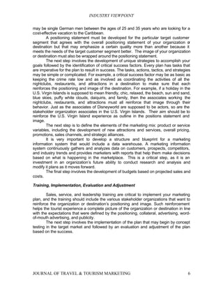 INDUSTRY VIEWPOINT

may be single German men between the ages of 25 and 35 years who are looking for a
cost-effective vacation to the Caribbean.
        A positioning statement must be developed for the particular target customer
segment that agrees with the overall positioning statement of your organization o           r
destination but that may emphasize a certain quality more than another because it
meets the needs of the target customer segment better. The image of your organization
or destination must also be wrapped around the positioning statement.
        The next step involves the development of unique strategies to accomplish your
goals followed by the identification of critical success factors. Every plan has tasks that
are imperative for the plan to result in success. The tasks, actions, tactics, and strategies
may be simple or complicated. For example, a critical success factor may be as basic as
keeping the crime rate low and as involved as coordinating the activities of all the
nightclubs, restaurants, and attractions in a destination to make sure that each
reinforces the positioning and image of the destination. For example, if a holiday in the
U.S. Virgin Islands is supposed to mean friendly, chic, relaxed, the beach, sun and sand,
blue skies, puffy white clouds, daiquiris, and family, then the associates working the
nightclubs, restaurants, and attractions must all reinforce that image through their
behavior. Just as the associates of Disneyworld are supposed to be actors, so are the
stakeholder organization associates in the U.S. Virgin Islands. Their aim should be to
reinforce the U.S. Virgin Island experience as outline in the positions statement and
image.
        The next step is to define the elements of the marketing mix: product or service
variables, including the development of new attractions and services, overall pricing,
promotions, sales channels, and strategic alliances.
        It is very important to develop a structure and blueprint for a marketing
information system that would include a data warehouse. A marketing information
system continuously gathers and analyzes data on customers, prospects, competitors,
and industry trends and provides marketers with reports that help them make decisions
based on what is happening in the marketplace. This is a critical step, as it is an
investment in an organization’s future ability to conduct research and analysis and
modify it plans as it moves forward.
        The final step involves the development of budgets based on projected sales and
costs.

Training, Implementation, Evaluation and Adjustment

        Sales, service, and leadership training are critical to implement your marketing
plan, and the training should include the various stakeholder organizations that want to
reinforce the organization or destination’s positioning and image. Such reinforcement
helps the tourist experience a complete picture of the organization or destination in line
with the expectations that were defined by the positioning, collateral, advertising, word-
of-mouth advertising, and publicity.
        The next step involves the implementation of the plan that may begin by concept
testing in the target market and followed by an evaluation and adjustment of the plan
based on the success.




JOURNAL OF TRAVEL & TOURISM MARKETING                                                      6
 