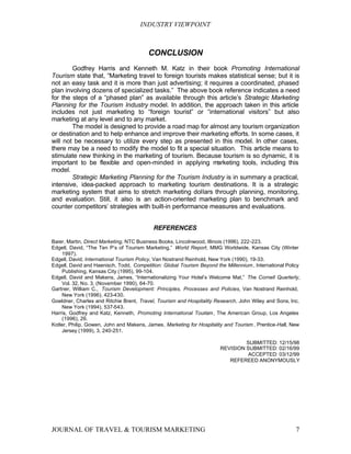 INDUSTRY VIEWPOINT



                                         CONCLUSION
        Godfrey Harris and Kenneth M. Katz in their book Promoting International
Tourism state that, “Marketing travel to foreign tourists makes statistical sense; but it is
not an easy task and it is more than just advertising; it requires a coordinated, phased
plan involving dozens of specialized tasks.” The above book reference indicates a need
for the steps of a “phased plan” as available through this article’s Strategic Marketing
Planning for the Tourism Industry model. In addition, the approach taken in this article
includes not just marketing to “foreign tourist” or “international visitors” but also
marketing at any level and to any market.
        The model is designed to provide a road map for almost any tourism organization
or destination and to help enhance and improve their marketing efforts. In some cases, it
will not be necessary to utilize every step as presented in this model. In other cases,
there may be a need to modify the model to fit a special situation. This article means to
stimulate new thinking in the marketing of tourism. Because tourism is so dynamic, it is
important to be flexible and open-minded in applying m      arketing tools, including this
model.
        Strategic Marketing Planning for the Tourism Industry is in summary a practical,
intensive, idea-packed approach to marketing tourism destinations. It is a strategic
marketing system that aims to stretch marketing dollars through planning, monitoring,
and evaluation. Still, it also is an action-oriented marketing plan to benchmark and
counter competitors’ strategies with built-in performance measures and evaluations.


                                           REFERENCES

Baier, Martin, Direct Marketing, NTC Business Books, Lincolnwood, Illinois (1996), 222-223.
Edgell, David, “The Ten P’s of Tourism Marketing,” World Report, MMG Worldwide, Kansas City (Winter
    1997).
Edgell, David, International Tourism Policy, Van Nostrand Reinhold, New York (1990), 19-33.
Edgell, David and Haenisch, Todd, Competition: Global Tourism Beyond the Millennium , International Policy
    Publishing, Kansas City (1995), 99-104.
Edgell, David and Makens, James, “Internationalizing Your Hotel’s Welcome Mat,” The Cornell Quarterly,
    Vol. 32, No. 3, (November 1990), 64-70.
Gartner, William C., Tourism Development: Principles, Processes and Policies, Van Nostrand Reinhold,
    New York (1996), 423-430.
Goeldner, Charles and Ritchie Brent, Travel, Tourism and Hospitality Research, John Wiley and Sons, Inc.
    New York (1994), 537-543.
Harris, Godfrey and Katz, Kenneth, Promoting International Tourism , The American Group, Los Angeles
    (1996), 26.
Kotler, Philip, Gowen, John and Makens, James, Marketing for Hospitality and Tourism , Prentice-Hall, New
    Jersey (1999), 3, 240-251.

                                                                                SUBMITTED: 12/15/98
                                                                       REVISION SUBMITTED: 02/16/99
                                                                                 ACCEPTED: 03/12/99
                                                                          REFEREED ANONYMOUSLY




JOURNAL OF TRAVEL & TOURISM MARKETING                                                                   7
 
