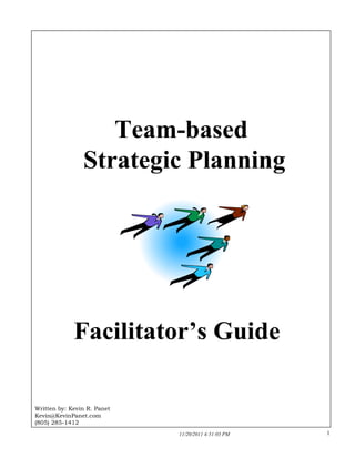 Team-based
Strategic Planning

Facilitator’s Guide

Written by: Kevin R. Panet
Kevin@KevinPanet.com
(805) 285-1412
1
11/20/2011 4:51:03 PM

 