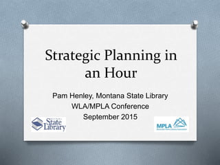 Strategic Planning in
an Hour
Pam Henley, Montana State Library
WLA/MPLA Conference
September 2015
 