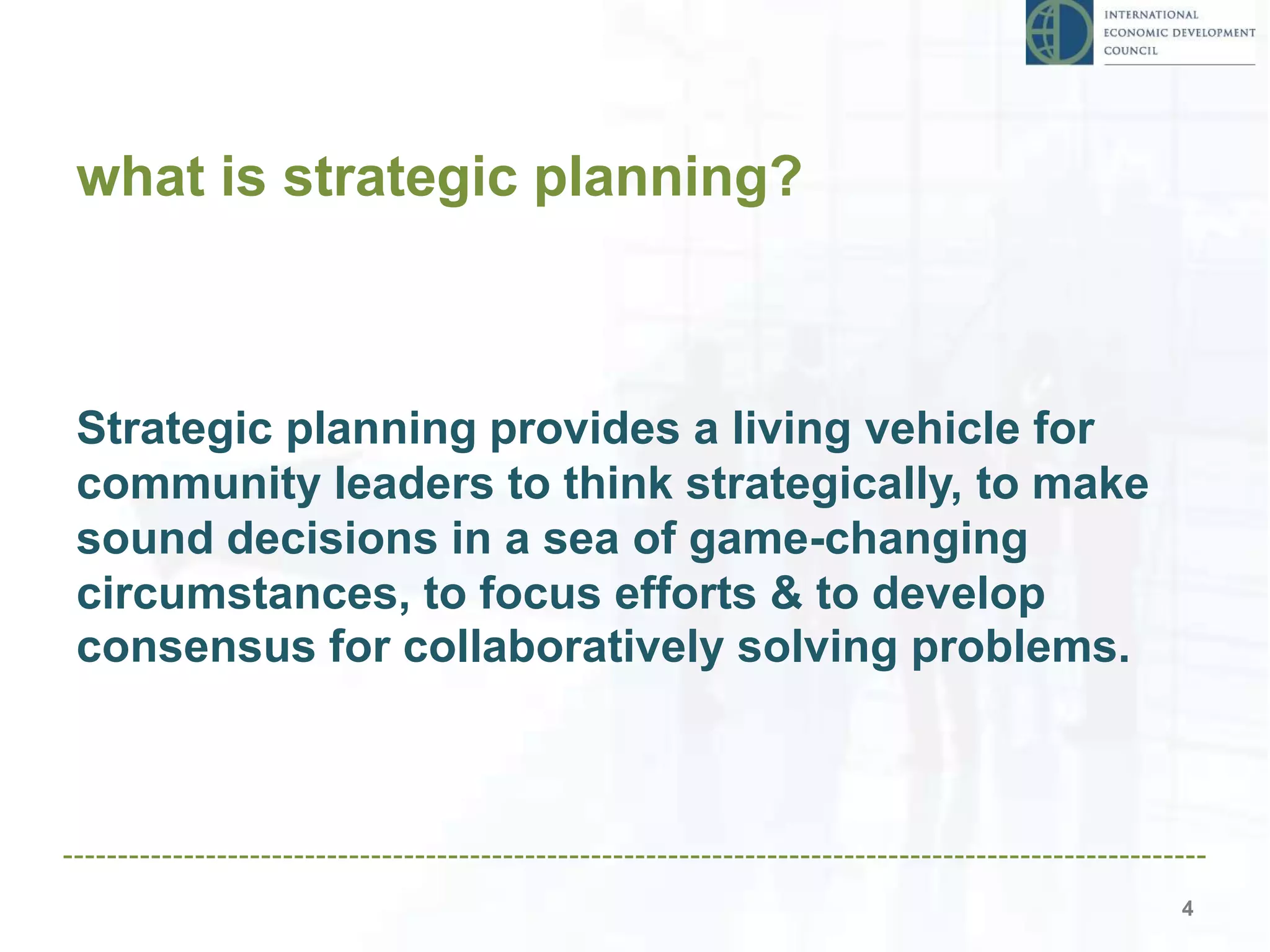 what is strategic planning?
4
Strategic planning provides a living vehicle for
community leaders to think strategically, to make
sound decisions in a sea of game-changing
circumstances, to focus efforts & to develop
consensus for collaboratively solving problems.
 