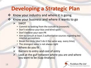 Developing a Strategic PlanKnow your industry and where it is goingKnow your business and where it wants to goSWOTCommit to looking from the outside in (research)Don’t reinforce your bias and blind spotsDon’t believe your own PRAim to consult at least 2 authoritative sources regarding key internal perceptionsBreak the circle (don’t do it the same way  every time)The strongest voice is not always rightWhere do you fitBarriers to entry and cost of entryLook at the gulf between where you are and where you want to be (Gap Analysis)18