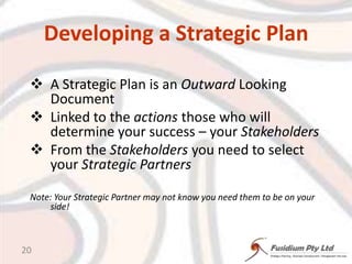 Developing a Strategic PlanA Strategic Plan is an Outward Looking DocumentLinked to the actionsthose who will determine your success – your StakeholdersFrom the Stakeholders you need to select your Strategic PartnersNote: Your Strategic Partner may not know you need them to be on your side!20