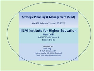 Strategic Planning & Management (SPM)
       GM-402 (February 15 – April 30, 2011)


IILM Institute for Higher Education
                    New Delhi
              PGP (2010-12), Term – 4
                  Session 1 to 25


                      Compiled By:
                      Sunil Garg
                 B. Tech. M. Tech. MBA
         Visiting Faculty (IB, SCM & Strategy)
          Email: sunil.garg.edu@gmail.com
 