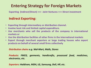 Entering Strategy for Foreign Markets
   Exporting (Indirect/Direct) >>> Joint Ventures >>> Direct investment

   Indirect Exporting:
• Exporting through intermediary or distribution channel.
• Involve least risk and limited capital expenditure.
• Use merchants who sell the products of the company in international
  markets or
• Use the distribution facilities of other firms in the international markets
• Export through merchant exporters or large trading houses who export
  products on behalf of several small firms collectively

   Distribution chains e.g. Wal-Mart, Malls, Stores

   Products: FMCG, garments, handicrafts, processed food, medicines,
   electronics, etc.

   Exporters: Haldiram, MDH, LG, Samsung, Dell, HP, etc.
 