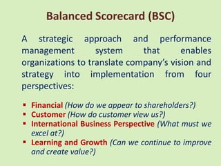 Balanced Scorecard (BSC)
A strategic approach and performance
management         system     that      enables
organizations to translate company’s vision and
strategy into implementation from four
perspectives:
 Financial (How do we appear to shareholders?)
 Customer (How do customer view us?)
 International Business Perspective (What must we
  excel at?)
 Learning and Growth (Can we continue to improve
  and create value?)
 