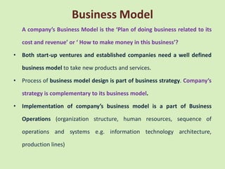 Business Model
    A company’s Business Model is the ‘Plan of doing business related to its

    cost and revenue’ or ‘ How to make money in this business’?

•   Both start-up ventures and established companies need a well defined

    business model to take new products and services.

•   Process of business model design is part of business strategy. Company’s

    strategy is complementary to its business model.

•   Implementation of company’s business model is a part of Business

    Operations (organization structure, human resources, sequence of

    operations and systems e.g. information technology architecture,

    production lines)
 