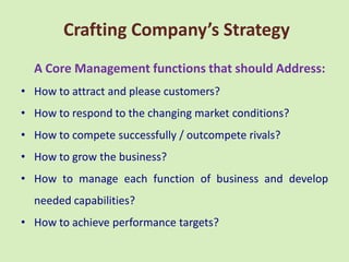 Crafting Company’s Strategy
  A Core Management functions that should Address:
• How to attract and please customers?
• How to respond to the changing market conditions?
• How to compete successfully / outcompete rivals?
• How to grow the business?
• How to manage each function of business and develop
  needed capabilities?
• How to achieve performance targets?
 