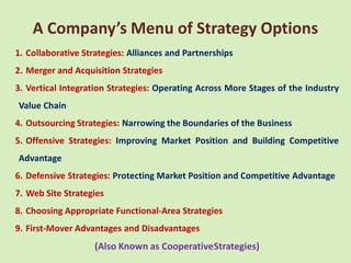 A Company’s Menu of Strategy Options
1. Collaborative Strategies: Alliances and Partnerships
2. Merger and Acquisition Strategies
3. Vertical Integration Strategies: Operating Across More Stages of the Industry
Value Chain
4. Outsourcing Strategies: Narrowing the Boundaries of the Business
5. Offensive Strategies: Improving Market Position and Building Competitive
Advantage
6. Defensive Strategies: Protecting Market Position and Competitive Advantage
7. Web Site Strategies
8. Choosing Appropriate Functional-Area Strategies
9. First-Mover Advantages and Disadvantages
                    (Also Known as CooperativeStrategies)
 