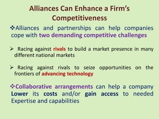 Alliances Can Enhance a Firm’s
              Competitiveness
Alliances and partnerships can help companies
cope with two demanding competitive challenges

 Racing against rivals to build a market presence in many
 different national markets

 Racing against rivals to seize opportunities on the
 frontiers of advancing technology

Collaborative arrangements can help a company
Lower its costs and/or gain access to needed
Expertise and capabilities
 