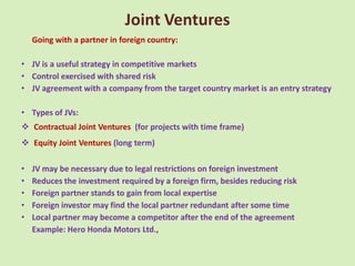Joint Ventures
    Going with a partner in foreign country:

• JV is a useful strategy in competitive markets
• Control exercised with shared risk
• JV agreement with a company from the target country market is an entry strategy

• Types of JVs:
 Contractual Joint Ventures (for projects with time frame)
 Equity Joint Ventures (long term)

•   JV may be necessary due to legal restrictions on foreign investment
•   Reduces the investment required by a foreign firm, besides reducing risk
•   Foreign partner stands to gain from local expertise
•   Foreign investor may find the local partner redundant after some time
•   Local partner may become a competitor after the end of the agreement
    Example: Hero Honda Motors Ltd.,
 