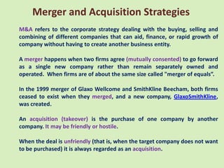 Merger and Acquisition Strategies
M&A refers to the corporate strategy dealing with the buying, selling and
combining of different companies that can aid, finance, or rapid growth of
company without having to create another business entity.

A merger happens when two firms agree (mutually consented) to go forward
as a single new company rather than remain separately owned and
operated. When firms are of about the same size called "merger of equals”.

In the 1999 merger of Glaxo Wellcome and SmithKline Beecham, both firms
ceased to exist when they merged, and a new company, GlaxoSmithKline,
was created.

An acquisition (takeover) is the purchase of one company by another
company. It may be friendly or hostile.

When the deal is unfriendly (that is, when the target company does not want
to be purchased) it is always regarded as an acquisition.
 