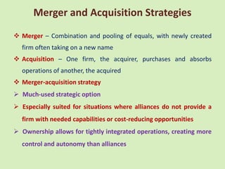 Merger and Acquisition Strategies
 Merger – Combination and pooling of equals, with newly created
  firm often taking on a new name
 Acquisition – One firm, the acquirer, purchases and absorbs
  operations of another, the acquired
 Merger-acquisition strategy
 Much-used strategic option
 Especially suited for situations where alliances do not provide a
  firm with needed capabilities or cost-reducing opportunities
 Ownership allows for tightly integrated operations, creating more
  control and autonomy than alliances
 