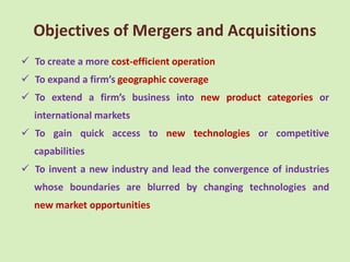 Objectives of Mergers and Acquisitions
 To create a more cost-efficient operation
 To expand a firm’s geographic coverage
 To extend a firm’s business into new product categories or
  international markets
 To gain quick access to new technologies or competitive
  capabilities
 To invent a new industry and lead the convergence of industries
  whose boundaries are blurred by changing technologies and
  new market opportunities
 