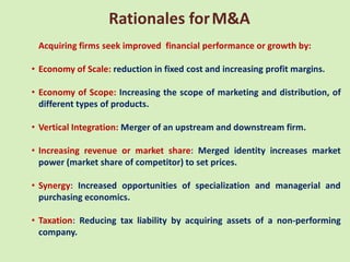 Rationales for M&A
 Acquiring firms seek improved financial performance or growth by:

• Economy of Scale: reduction in fixed cost and increasing profit margins.

• Economy of Scope: Increasing the scope of marketing and distribution, of
  different types of products.

• Vertical Integration: Merger of an upstream and downstream firm.

• Increasing revenue or market share: Merged identity increases market
  power (market share of competitor) to set prices.

• Synergy: Increased opportunities of specialization and managerial and
  purchasing economics.

• Taxation: Reducing tax liability by acquiring assets of a non-performing
  company.
 