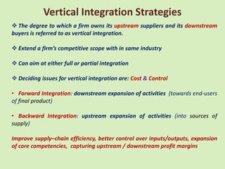 Vertical Integration Strategies
 The degree to which a firm owns its upstream suppliers and its downstream
buyers is referred to as vertical integration.

 Extend a firm’s competitive scope with in same industry

 Can aim at either full or partial integration

 Deciding issues for vertical integration are: Cost & Control

• Forward Integration: downstream expansion of activities (towards end-users
of final product)

• Backward Integration: upstream expansion of activities (into sources of
supply)

Improve supply–chain efficiency, better control over inputs/outputs, expansion
of core competencies, capturing upstream / downstream profit margins
 