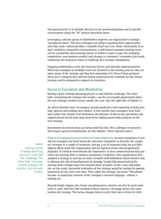 8 Four Best Practices for Strategic Planning
One good practice is to include directors in the questioning phase and in specific
conversations along the “W” process described above.
Leveraging a diverse group of stakeholders improves an organization’s strategic
“peripheral vision.” The best strategists are adept at spotting both opportunities
and risks early—which provides a valuable head start over rivals. Particularly in to-
day’s turbulent competitive environments, a well-chosen extended strategy team
can be a powerful early-warning system. It makes it easier to spot the emerging
competitors, new business models, and changes to customers’ economics that could
undermine the long-term vision or challenge key strategic assumptions.
Engaging stakeholders early also increases buy-in and smooths implementation.
When key managers at multiple levels are involved in the strategy process, they are
more aware of the strategy and they feel ownership of it. Even if their personal
ideas aren’t adopted, they will feel heard, understand the rationale for the chosen
strategy, and be prepared to support its execution.
Invest in Execution and Monitoring
Having a great strategic-planning process is only half the challenge. The other
half—translating the strategy into results—can be even harder, particularly when
the new strategy involves moves outside the core. (See the right side of Exhibit 2.)
An all-too-familiar story: A company spends productive time exploring exciting stra-
tegic options and making clear choices. A few months later, managers look back
and realize that, despite best intentions, the pressure of day-to-day operations and
organizational inertia have kept them from making measurable progress on the
new strategy.
Investments in several areas can help avoid that fate. (For a glimpse of scenarios
that require special consideration, see the sidebar, “Three Special Cases.”)
Clear and Engaging Communication to Foster Alignment. In most companies, if you
ask ten managers one level below the executive committee to describe the compa-
ny’s strategy in a couple of sentences, you get a set of responses that are not fully
aligned. Move down the organization and the signal-to-noise ratio progressively
degrades. It’s hard to overestimate the importance of clear communication that pro-
motes the strategy with a common, proprietary vocabulary. One organization that
adopted a strategy to increase its share of wallet with individual clients found a way
to sidestep the risk of misalignment on strategy. Leadership memorialized the
strategy with a simple chart that showed share of wallet on the y-axis and wallet
size on the x-axis. Successful realization of the strategy would be tracked by upward
movement on the chart over time. They called the strategy “go north.” The phrase
became an important element of the company’s internal language—almost a
rallying cry.
Beyond simple slogans, the classic cascading-memo exercise can also be quite pow-
erful. It starts with the CEO sending to direct reports a one-page memo that sum-
marizes the strategy. The memo charges them to write their own version for their
Having a great
strategic-planning
process is only half
the challenge. The
other half—translat-
ing the strategy into
results—can be even
harder.
 