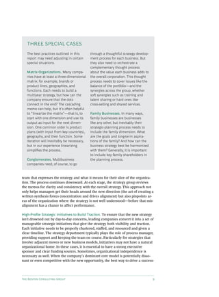 The Boston Consulting Group 9
team that expresses the strategy and what it means for their slice of the organiza-
tion. The process continues downward. At each stage, the strategy group reviews
the memos for clarity and consistency with the overall strategy. This approach not
only helps managers get their heads around the new direction (the act of creating a
written synthesis forces concentration and drives alignment) but also pinpoints ar-
eas of the organization where the strategy is not well understood—before that mis-
alignment has a chance to affect performance.
High-Profile Strategic Initiatives to Build Traction. To ensure that the new strategy
isn’t drowned out by day-to-day concerns, leading companies convert it into a set of
manageable strategic initiatives that give the strategy both visibility and traction.
Each initiative needs to be properly chartered, staffed, and resourced and given a
clear timeline. The strategy department typically plays the role of process manager,
providing support and keeping the team on course. Particularly for strategies that
involve adjacent moves or new business models, initiatives may not have a natural
organizational home. In these cases, it is essential to have a strong executive
sponsor and clear funding sources. Sometimes, organizational independence is
necessary as well. When the company’s dominant core model is potentially disso-
nant or even competitive with the new opportunity, the best way to drive a success-
The best practices outlined in this
report may need adjusting in certain
special situations.
Matrix Organizations. Many compa-
nies have at least a three-dimensional
matrix: for example, brands or
product lines, geographies, and
functions. Each needs to build a
multiyear strategy, but how can the
company ensure that the dots
connect in the end? The cascading
memo can help, but it’s often helpful
to “linearize the matrix”—that is, to
start with one dimension and use its
output as input for the next dimen-
sion. One common order is product
plans (with input from key countries),
geography, and then function. Some
iteration will inevitably be necessary,
but in our experience linearizing
simplifies the process.
Conglomerates. Multibusiness
companies need, of course, to go
through a thoughtful strategy develop-
ment process for each business. But
they also need to orchestrate a
complementary thought process
about the value each business adds to
the overall corporation. This thought
process needs to cover issues like the
balance of the portfolio—and the
synergies across the group, whether
soft synergies such as training and
talent sharing or hard ones like
cross-selling and shared services.
Family Businesses. In many ways,
family businesses are businesses
like any other, but inevitably their
strategic-planning process needs to
include the family dimension. What
are the goals and long-term aspira-
tions of the family? And how can the
business strategy best be harmonized
with them? Generally, it is important
to include key family shareholders in
the planning process.
THREE SPECIAL CASES
 