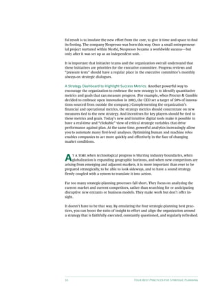 10 Four Best Practices for Strategic Planning
ful result is to insulate the new effort from the core, to give it time and space to find
its footing. The company Nespresso was born this way. Once a small entrepreneur-
ial project nurtured within Nestlé, Nespresso became a worldwide success—but
only after it was set up as an independent unit.
It is important that initiative teams and the organization overall understand that
these initiatives are priorities for the executive committee. Progress reviews and
“pressure tests” should have a regular place in the executive committee’s monthly
always-on strategic dialogues.
A Strategy Dashboard to Highlight Success Metrics. Another powerful way to
encourage the organization to embrace the new strategy is to identify quantitative
metrics and goals that can measure progress. (For example, when Procter  Gamble
decided to embrace open innovation in 2003, the CEO set a target of 50% of innova-
tions sourced from outside the company.) Complementing the organization’s
financial and operational metrics, the strategy metrics should concentrate on new
measures tied to the new strategy. And incentives for key players should be tied to
these metrics and goals. Today’s new and intuitive digital tools make it possible to
have a real-time and “clickable” view of critical strategic variables that drive
performance against plan. At the same time, powerful analytics increasingly allow
you to automate many first-level analyses. Optimizing human and machine roles
enables companies to act more quickly and effectively in the face of changing
market conditions.
At a time when technological progress is blurring industry boundaries, when
globalization is expanding geographic horizons, and when new competitors are
arising from emerging and adjacent markets, it is more important than ever to be
prepared strategically, to be able to look sideways, and to have a sound strategy
firmly coupled with a system to translate it into action.
Far too many strategic-planning processes fall short. They focus on analyzing the
current market and current competitors, rather than searching for or anticipating
disruptive new entrants or business models. They make work but don’t offer in-
sight.
It doesn’t have to be that way. By emulating the four strategic-planning best prac-
tices, you can boost the ratio of insight to effort and align the organization around
a strategy that is faithfully executed, constantly questioned, and regularly refreshed.
 