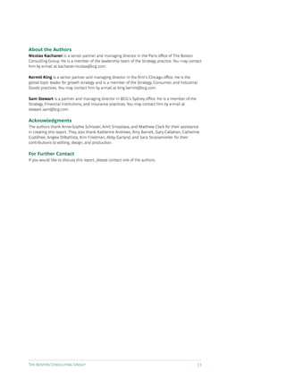 The Boston Consulting Group 11
About the Authors
Nicolas Kachaner is a senior partner and managing director in the Paris office of The Boston
Consulting Group. He is a member of the leadership team of the Strategy practice. You may contact
him by e-mail at kachaner.nicolas@bcg.com.
Kermit King is a senior partner and managing director in the firm’s Chicago office. He is the
global topic leader for growth strategy and is a member of the Strategy, Consumer, and Industrial
Goods practices. You may contact him by e-mail at king.kermit@bcg.com.
Sam Stewart is a partner and managing director in BCG’s Sydney office. He is a member of the
Strategy, Financial Institutions, and Insurance practices. You may contact him by e-mail at
stewart.sam@bcg.com.
Acknowledgments
The authors thank Anne-Sophie Schissler, Amit Srivastava, and Matthew Clark for their assistance
in creating this report. They also thank Katherine Andrews, Amy Barrett, Gary Callahan, Catherine
Cuddihee, Angela DiBattista, Kim Friedman, Abby Garland, and Sara Strassenreiter for their
contributions to editing, design, and production.
For Further Contact
If you would like to discuss this report, please contact one of the authors.
 
