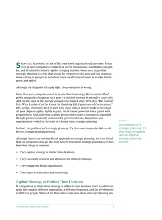 The Boston Consulting Group 3
The problem isn’t
strategic planning. It’s
that most companies
lack an effective
strategic-planning
process.
Strategic planning is one of the least-loved organizational processes. Execu-
tives at most companies criticize it as overly bureaucratic, insufficiently insight-
ful, and ill suited for today’s rapidly changing markets. Some even argue that
strategic planning is a relic that should be relegated to the past and that organiza-
tions seeking to prosper in turbulent times should instead invest in market intelli-
gence and agility.
Although the diagnosis is largely right, the prescription is wrong.
More than ever, companies need to devote time to strategy. Nearly one-tenth of
public companies disappear each year—a fourfold increase in mortality since 1965.
And the life span of the average company has halved since 1970. (See “Die Another
Day: What Leaders Can Do About the Shrinking Life Expectancy of Corporations,”
BCG article, December 2015.) Faced with those odds, it doesn’t make sense to put
all your chips on agility. Agility is great, but it’s more powerful when paired with
preparedness. And achieving strategic preparedness takes a structured, organized
thought process to identify and consider potential threats, disruptions, and
opportunities—which is, for want of a better term, strategic planning.
In short, the problem isn’t strategic planning. It’s that most companies lack an ef-
fective strategic-planning process.
Although there is no one-size-fits-all approach to strategic planning, we have found
that the companies that get the most benefit from their strategic-planning activities
have four things in common:
•• They explore strategy at distinct time horizons.
•• They constantly reinvent and stimulate the strategic dialogue.
•• They engage the broad organization.
•• They invest in execution and monitoring.
Explore Strategy at Distinct Time Horizons
It is important to think about strategy at different time horizons. Each has different
goals and requires different approaches, a different frequency, and the involvement
of different people. Much of the frustration expressed about strategic-planning pro-
 