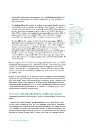 The Boston Consulting Group 5
positioned it to be not just a pen company but a broad-based disposable-device
company, a realization that created the foundation for its move into lighters,
shavers, and more.
•• The Medium Term. The purpose of medium-term strategic planning should be
to enumerate the steps necessary to realize the vision—typically over a three- to
five-year period. The focus is on developing clear, actionable business plans that
describe the multiyear strategic initiatives required to transform vision into
value. Which customer and geographic segments should we prioritize? What is
the innovation strategy and roadmap? Where will we likely need strategic
partnerships and acquisitions? What new business models are required?
•• The Short Term. The purpose of short-term strategic planning should be to
challenge the current strategy, evaluate progress, and explore options to acceler-
ate execution. Is execution above, at, or below plan—and why? Do the plan’s
strategic assumptions remain valid? How should the company adapt to changes
in the business environment? What are management’s best new ideas to
strengthen or adjust the plan? What’s critical is to encourage creativity and real
dialogue—and to avoid a budget-centric process that focuses mostly on the
numbers. The best companies break the process into stages that progress from a
review of the critical and emerging strategic issues toward a detailed plan for the
year and beyond.
Clearly, long-term vision, medium-term strategy, and short-term plans need to be re-
visited with different frequencies—and those frequencies need to reflect the partic-
ulars of the sector. The key is to match the rhythm of the process to the “body
clock” of the sector. For a sector like mining, a ten-year horizon for the long term
could be just right. In a fast-moving tech sector, five years could be too long even
for the long term.
Forums in which strategy can be discussed outside the rhythms of these three pro-
cesses are also important; they can allow for real-time adjustments throughout the
year. Increasingly, we see companies pursuing an approach we call “always-on strat-
egy,” which typically takes the form of monthly strategy reviews by the executive
committee. Some sessions may focus on a deep dive into a critical initiative, for ex-
ample, whereas others may concentrate on exploring an emerging threat, a new
competitor, or a disruptive business model.
Constantly Reinvent and Stimulate the Strategic Dialogue
With strategic planning—unlike sports or music—repetitive practice doesn’t make
perfect.
The classic story goes as follows. A new chief strategy officer is appointed. He or
she interviews the executive team and hears about the pain points in the process:
too much work, not enough big ideas; too financially oriented, too inward looking.
A new process is designed that calls for new analyses to describe the market, com-
petitors, and external trends. In the first year, it is a big, painful effort. But it is also
quite useful because the new analyses uncover new ideas and stimulate valuable
Long-term vision,
medium-term strate-
gy, and short-term
plans need to be
revisited with different
frequencies—and
those frequencies
need to reflect the
particulars of the
sector.
 