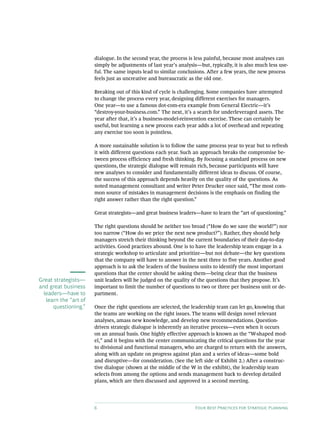 6 Four Best Practices for Strategic Planning
dialogue. In the second year, the process is less painful, because most analyses can
simply be adjustments of last year’s analysis—but, typically, it is also much less use-
ful. The same inputs lead to similar conclusions. After a few years, the new process
feels just as uncreative and bureaucratic as the old one.
Breaking out of this kind of cycle is challenging. Some companies have attempted
to change the process every year, designing different exercises for managers.
One year—to use a famous dot-com-era example from General Electric—it’s
“destroy-your-business.com.” The next, it’s a search for underleveraged assets. The
year after that, it’s a business-model-reinvention exercise. These can certainly be
useful, but learning a new process each year adds a lot of overhead and repeating
any exercise too soon is pointless.
A more sustainable solution is to follow the same process year to year but to refresh
it with different questions each year. Such an approach breaks the compromise be-
tween process efficiency and fresh thinking. By focusing a standard process on new
questions, the strategic dialogue will remain rich, because participants will have
new analyses to consider and fundamentally different ideas to discuss. Of course,
the success of this approach depends heavily on the quality of the questions. As
noted management consultant and writer Peter Drucker once said, “The most com-
mon source of mistakes in management decisions is the emphasis on finding the
right answer rather than the right question.”
Great strategists—and great business leaders—have to learn the “art of questioning.”
The right questions should be neither too broad (“How do we save the world?”) nor
too narrow (“How do we price the next new product?”). Rather, they should help
managers stretch their thinking beyond the current boundaries of their day-to-day
activities. Good practices abound. One is to have the leadership team engage in a
strategic workshop to articulate and prioritize—but not debate—the key questions
that the company will have to answer in the next three to five years. Another good
approach is to ask the leaders of the business units to identify the most important
questions that the center should be asking them—being clear that the business
unit leaders will be judged on the quality of the questions that they propose. It’s
important to limit the number of questions to two or three per business unit or de-
partment.
Once the right questions are selected, the leadership team can let go, knowing that
the teams are working on the right issues. The teams will design novel relevant
analyses, amass new knowledge, and develop new recommendations. Question-
driven strategic dialogue is inherently an iterative process—even when it occurs
on an annual basis. One highly effective approach is known as the “W-shaped mod-
el,” and it begins with the center communicating the critical questions for the year
to divisional and functional managers, who are charged to return with the answers,
along with an update on progress against plan and a series of ideas—some bold
and disruptive—for consideration. (See the left side of Exhibit 2.) After a construc-
tive dialogue (shown at the middle of the W in the exhibit), the leadership team
selects from among the options and sends management back to develop detailed
plans, which are then discussed and approved in a second meeting.
Great strategists—
and great business
leaders—have to
learn the “art of
questioning.”
 